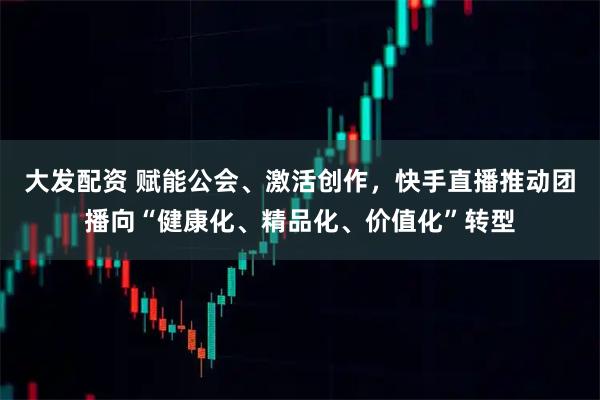 大发配资 赋能公会、激活创作，快手直播推动团播向“健康化、精品化、价值化”转型