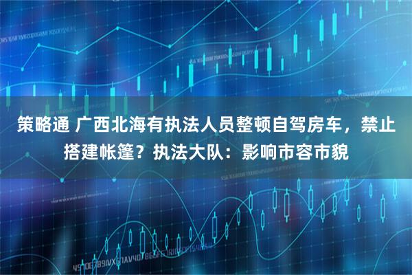 策略通 广西北海有执法人员整顿自驾房车，禁止搭建帐篷？执法大队：影响市容市貌