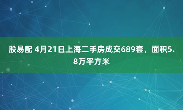 股易配 4月21日上海二手房成交689套，面积5.8万平方米