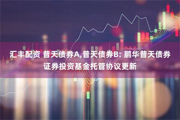 汇丰配资 普天债券A,普天债券B: 鹏华普天债券证券投资基金托管协议更新