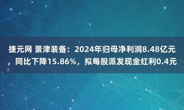 捷元网 景津装备：2024年归母净利润8.48亿元，同比下降15.86%，拟每股派发现金红利0.4元