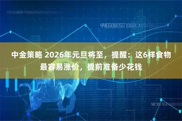 中金策略 2026年元旦将至,提醒:这6样食物最容易涨价,提前准备少花钱