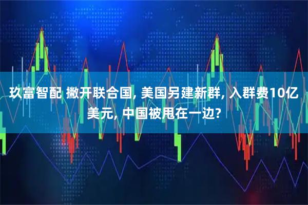 玖富智配 撇开联合国, 美国另建新群, 入群费10亿美元, 中国被甩在一边?