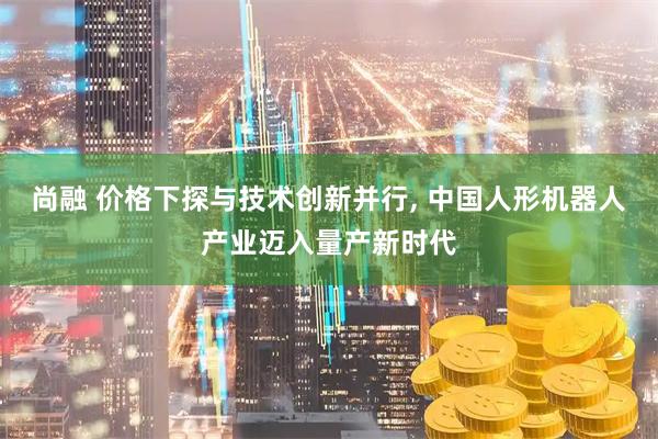 尚融 价格下探与技术创新并行, 中国人形机器人产业迈入量产新时代