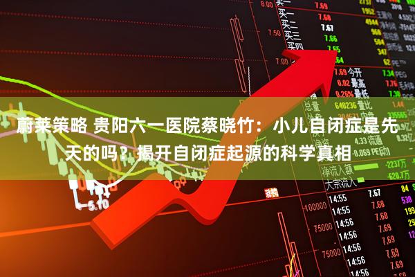 蔚莱策略 贵阳六一医院蔡晓竹：小儿自闭症是先天的吗？揭开自闭症起源的科学真相