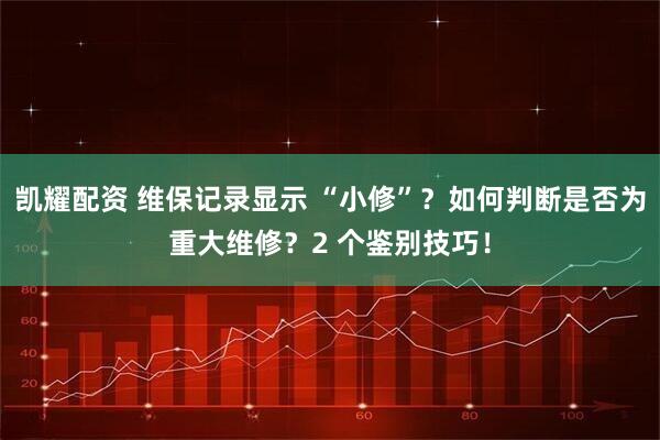 凯耀配资 维保记录显示 “小修”？如何判断是否为重大维修？2 个鉴别技巧！