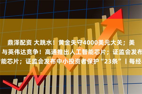 鼎泽配资 大跳水！黄金失守4000美元大关；美股又新高，中概股爆发；与英伟达竞争！高通推出人工智能芯片；证监会发布中小投资者保护“23条”丨每经早参