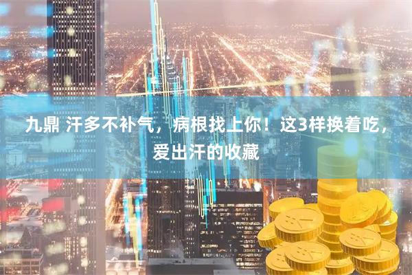 九鼎 汗多不补气,病根找上你!这3样换着吃,爱出汗的收藏